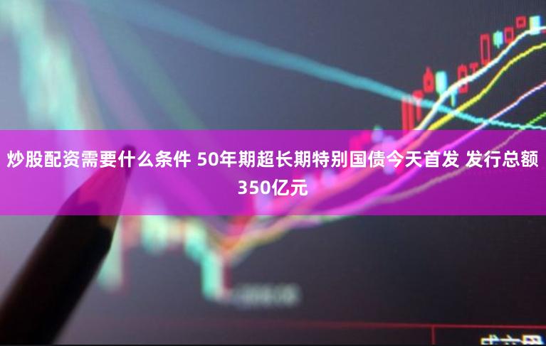 炒股配资需要什么条件 50年期超长期特别国债今天首发 发行总额350亿元