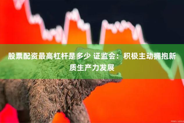 股票配资最高杠杆是多少 证监会：积极主动拥抱新质生产力发展