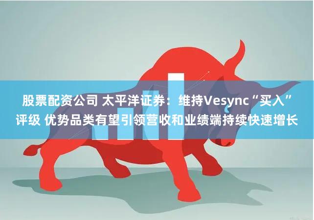 股票配资公司 太平洋证券：维持Vesync“买入”评级 优势品类有望引领营收和业绩端持续快速增长