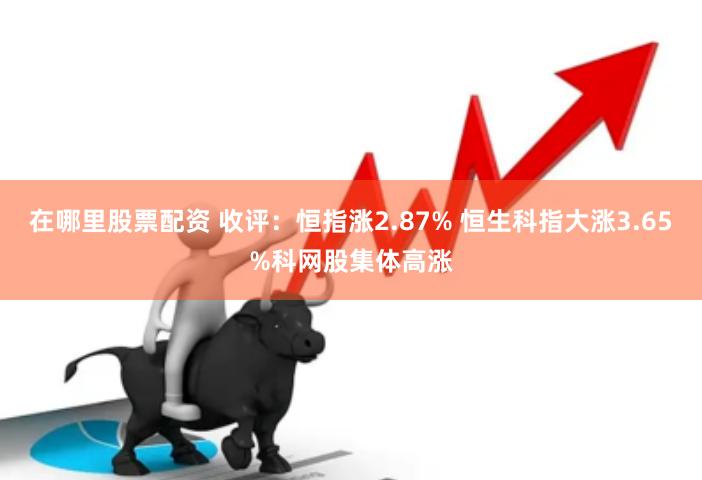 在哪里股票配资 收评：恒指涨2.87% 恒生科指大涨3.65%科网股集体高涨