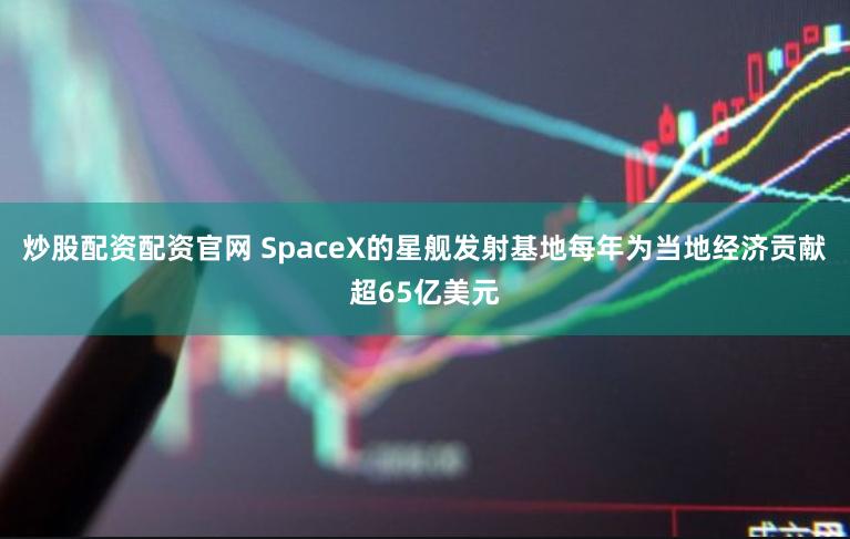 炒股配资配资官网 SpaceX的星舰发射基地每年为当地经济贡献超65亿美元