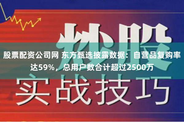 股票配资公司网 东方甄选披露数据：自营品复购率达59%，总用户数合计超过2500万