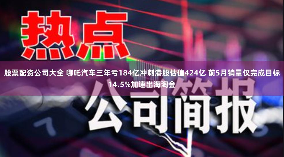 股票配资公司大全 哪吒汽车三年亏184亿冲刺港股估值424亿 前5月销量仅完成目标14.5%加速出海淘金