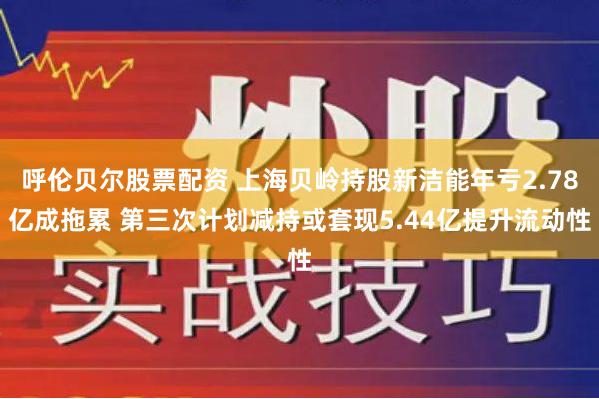 呼伦贝尔股票配资 上海贝岭持股新洁能年亏2.78亿成拖累 第三次计划减持或套现5.44亿提升流动性