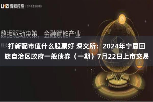 打新配市值什么股票好 深交所：2024年宁夏回族自治区政府一般债券（一期）7月22日上市交易