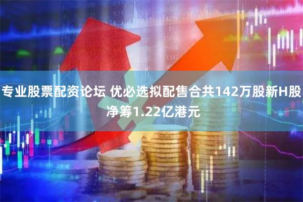 专业股票配资论坛 优必选拟配售合共142万股新H股 净筹1.22亿港元