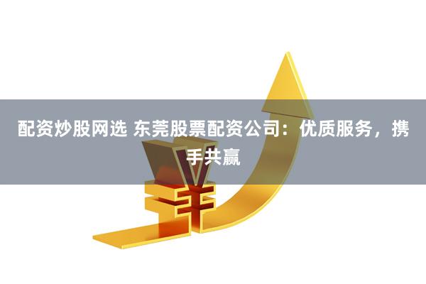 配资炒股网选 东莞股票配资公司：优质服务，携手共赢