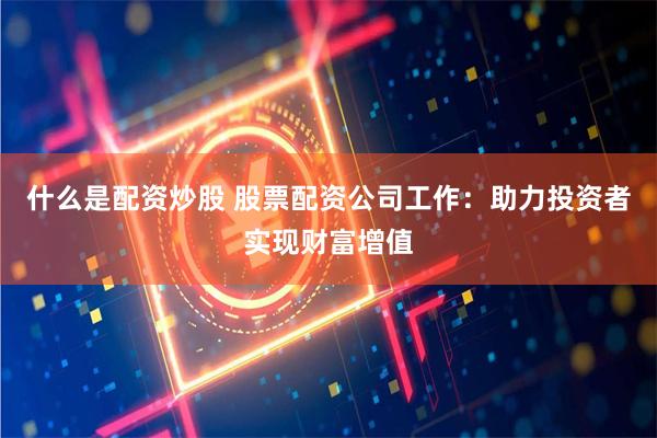 什么是配资炒股 股票配资公司工作：助力投资者实现财富增值