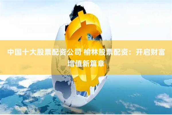 中国十大股票配资公司 榆林股票配资：开启财富增值新篇章