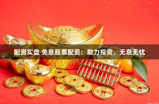 配资实盘 免息股票配资：助力投资，无息无忧