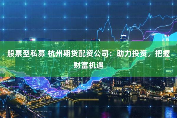 股票型私募 杭州期货配资公司：助力投资，把握财富机遇