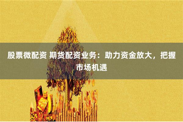 股票微配资 期货配资业务：助力资金放大，把握市场机遇