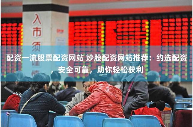 配资一流股票配资网站 炒股配资网站推荐：约选配资，安全可靠，助你轻松获利