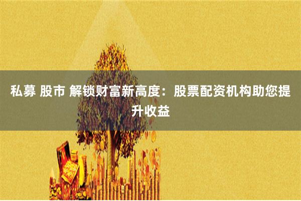 私募 股市 解锁财富新高度：股票配资机构助您提升收益