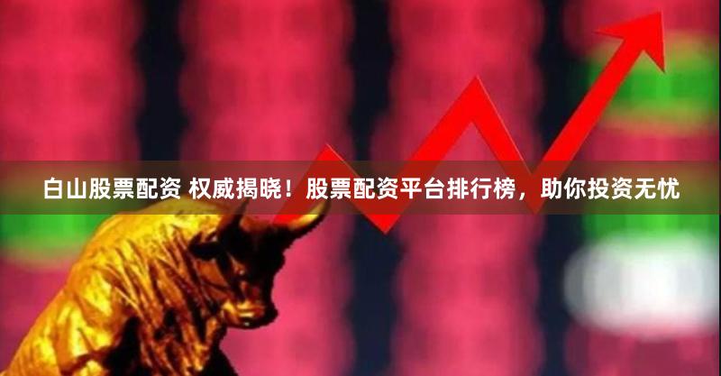 白山股票配资 权威揭晓！股票配资平台排行榜，助你投资无忧