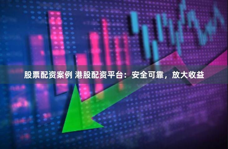 股票配资案例 港股配资平台：安全可靠，放大收益