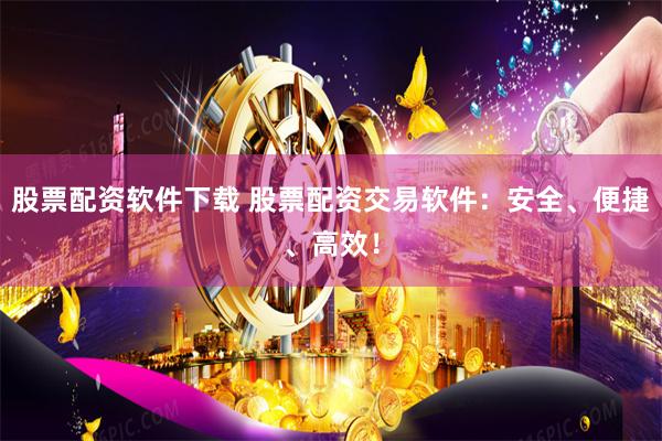 股票配资软件下载 股票配资交易软件：安全、便捷、高效！