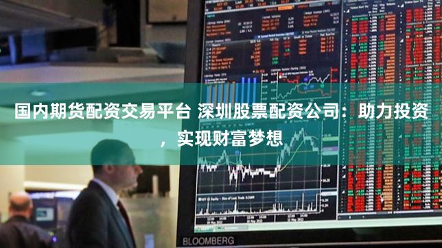 国内期货配资交易平台 深圳股票配资公司：助力投资，实现财富梦想