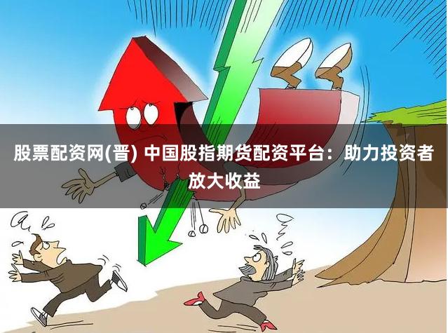 股票配资网(晋) 中国股指期货配资平台：助力投资者放大收益